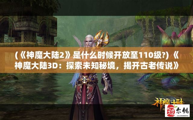 (《神魔大陆2》是什么时候开放至110级?) 《神魔大陆3D：探索未知秘境，揭开古老传说》掌控神秘力量，打造传奇冒险！